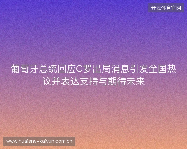 葡萄牙总统回应C罗出局消息引发全国热议并表达支持与期待未来
